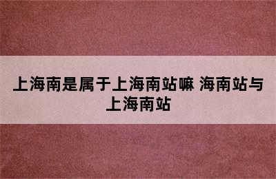 上海南是属于上海南站嘛 海南站与上海南站